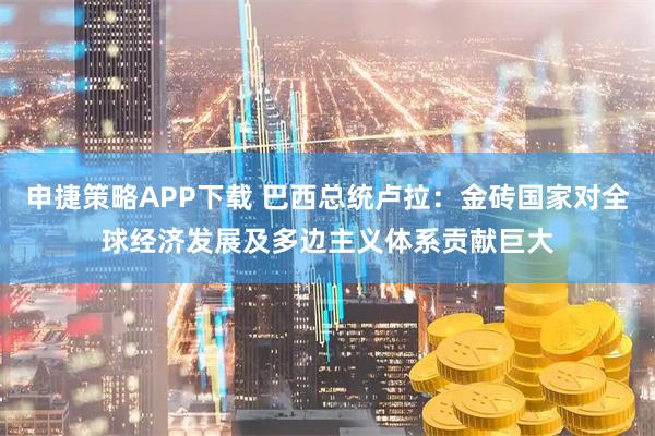 申捷策略APP下载 巴西总统卢拉：金砖国家对全球经济发展及多边主义体系贡献巨大