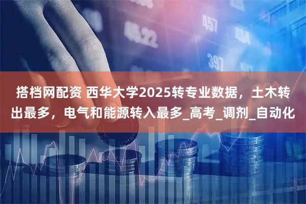 搭档网配资 西华大学2025转专业数据，土木转出最多，电气和能源转入最多_高考_调剂_自动化