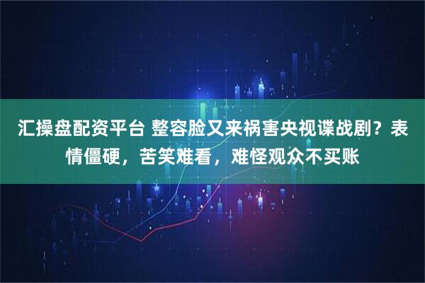 汇操盘配资平台 整容脸又来祸害央视谍战剧？表情僵硬，苦笑难看，难怪观众不买账