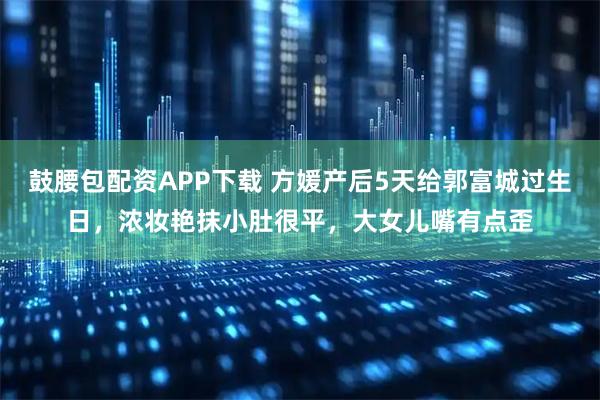 鼓腰包配资APP下载 方媛产后5天给郭富城过生日，浓妆艳抹小肚很平，大女儿嘴有点歪