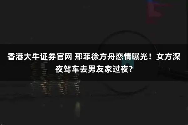 香港大牛证券官网 邢菲徐方舟恋情曝光！女方深夜驾车去男友家过夜？