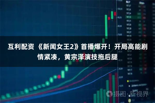 互利配资 《新闻女王2》首播爆开！开局高能剧情紧凑，黄宗泽演技拖后腿