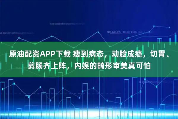 原油配资APP下载 瘦到病态，动脸成瘾，切胃、剪肠齐上阵，内娱的畸形审美真可怕