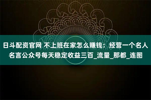 日斗配资官网 不上班在家怎么赚钱：经营一个名人名言公众号每天稳定收益三百_流量_那都_连图