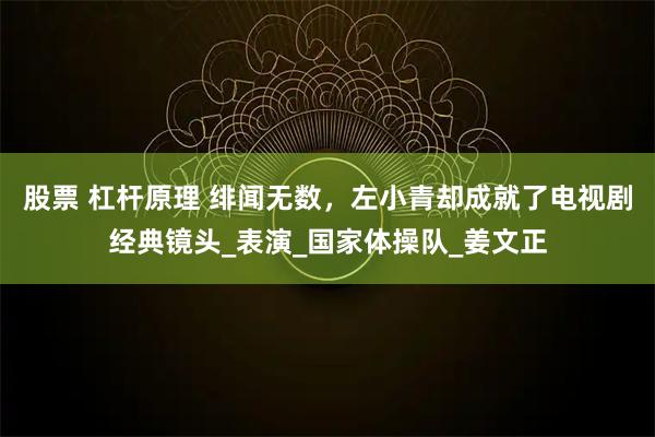 股票 杠杆原理 绯闻无数，左小青却成就了电视剧经典镜头_表演_国家体操队_姜文正