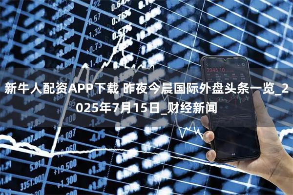 新牛人配资APP下载 昨夜今晨国际外盘头条一览_2025年7月15日_财经新闻