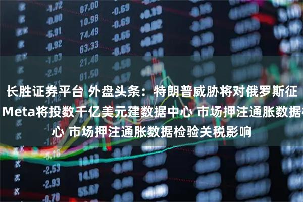 长胜证券平台 外盘头条：特朗普威胁将对俄罗斯征收100%关税 Meta将投数千亿美元建数据中心 市场押注通胀数据检验关税影响