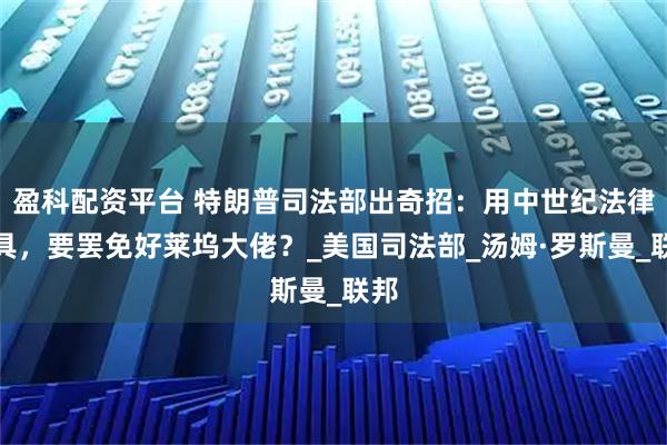 盈科配资平台 特朗普司法部出奇招：用中世纪法律工具，要罢免好莱坞大佬？_美国司法部_汤姆·罗斯曼_联邦