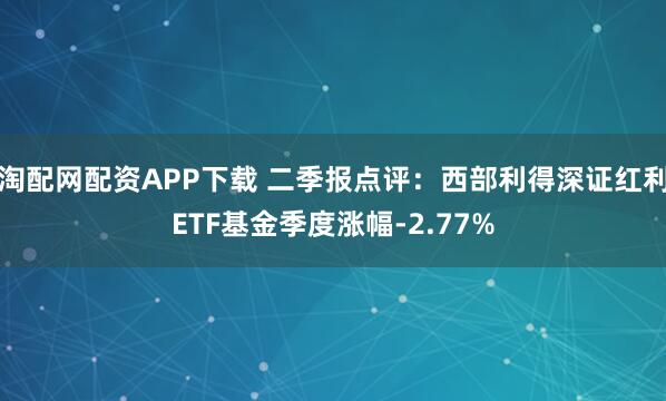 淘配网配资APP下载 二季报点评：西部利得深证红利ETF基金季度涨幅-2.77%