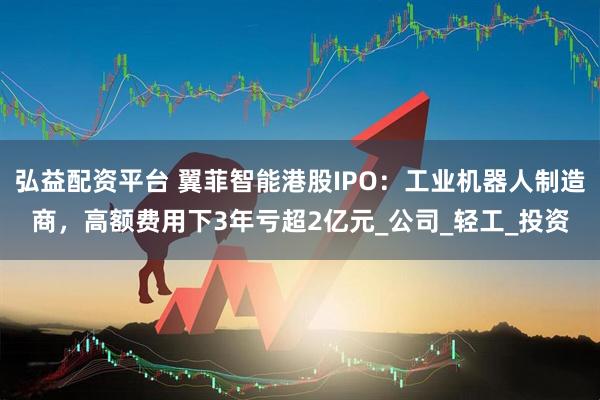 弘益配资平台 翼菲智能港股IPO:工业机器人制造商,高额费用下3年亏超2亿元_公司_轻工_投资