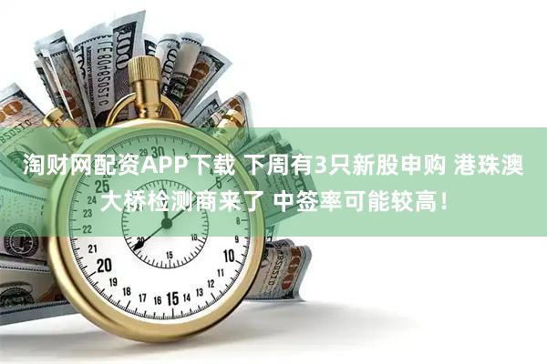 淘财网配资APP下载 下周有3只新股申购 港珠澳大桥检测商来了 中签率可能较高！