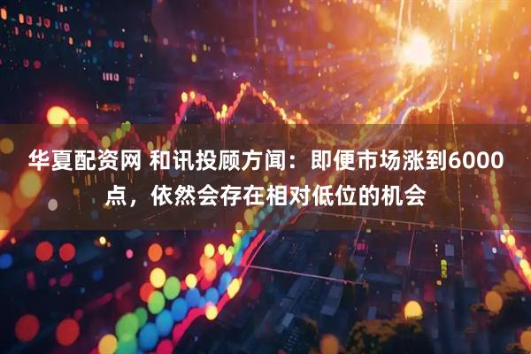 华夏配资网 和讯投顾方闻：即便市场涨到6000点，依然会存在相对低位的机会