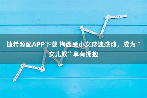 捷希源配APP下载 梅西受小女球迷感动，成为“女儿奴”享有拥抱