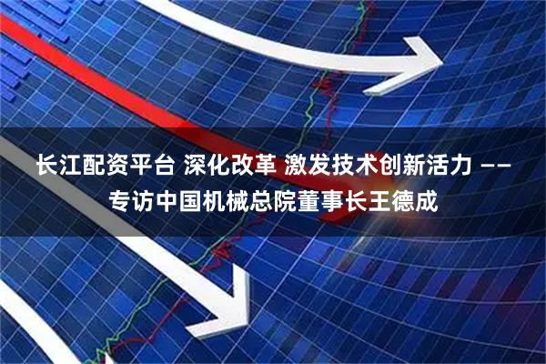 长江配资平台 深化改革 激发技术创新活力 ——专访中国机械总院董事长王德成