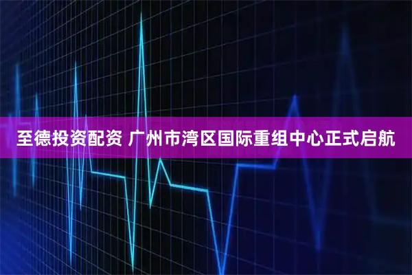 至德投资配资 广州市湾区国际重组中心正式启航