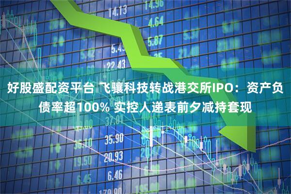 好股盛配资平台 飞骧科技转战港交所IPO：资产负债率超100% 实控人递表前夕减持套现