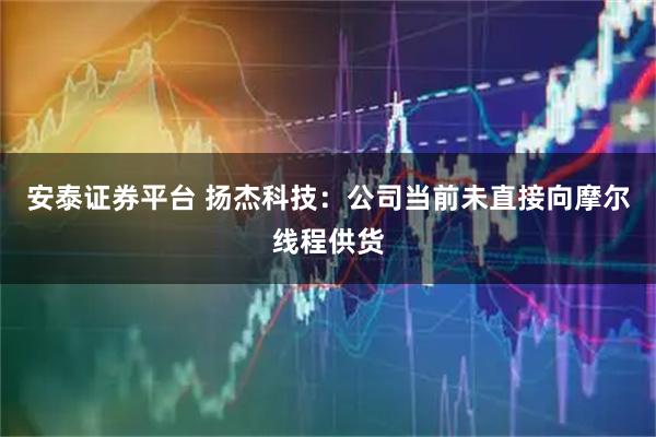 安泰证券平台 扬杰科技：公司当前未直接向摩尔线程供货