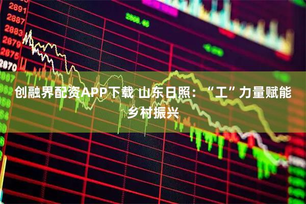 创融界配资APP下载 山东日照：“工”力量赋能乡村振兴