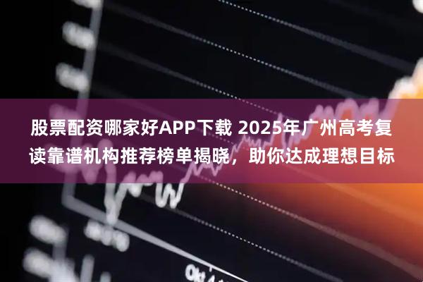 股票配资哪家好APP下载 2025年广州高考复读靠谱机构推荐榜单揭晓，助你达成理想目标
