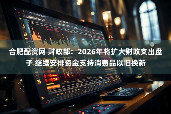 合肥配资网 财政部：2026年将扩大财政支出盘子 继续安排资金支持消费品以旧换新