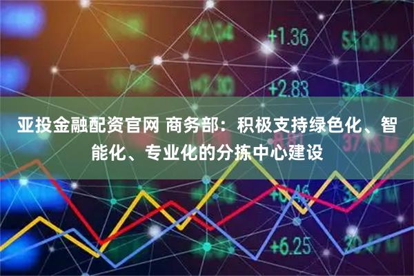 亚投金融配资官网 商务部：积极支持绿色化、智能化、专业化的分拣中心建设