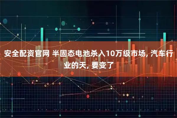 安全配资官网 半固态电池杀入10万级市场, 汽车行业的天, 要变了