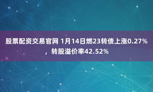 股票配资交易官网 1月14日燃23转债上涨0.27%，转股溢价率42.52%
