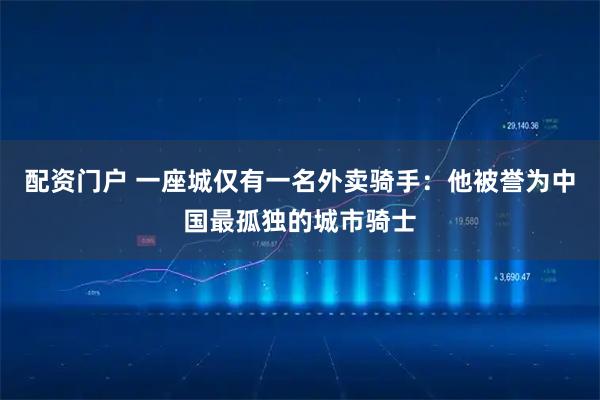 配资门户 一座城仅有一名外卖骑手：他被誉为中国最孤独的城市骑士