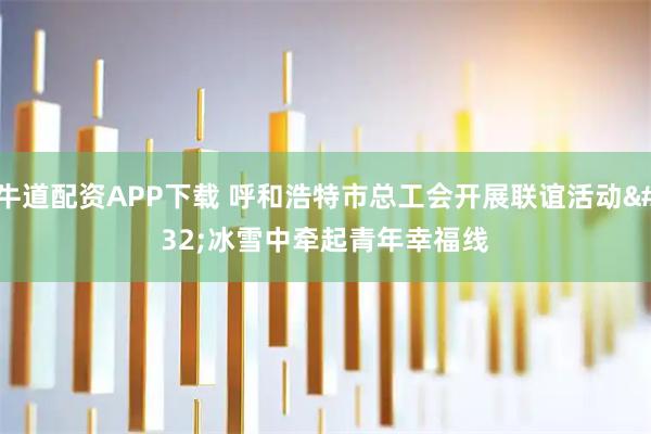 牛道配资APP下载 呼和浩特市总工会开展联谊活动 冰雪中牵起青年幸福线