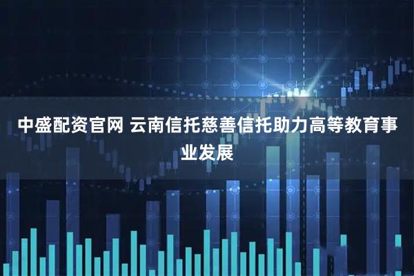 中盛配资官网 云南信托慈善信托助力高等教育事业发展