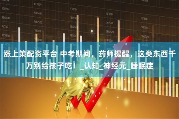 涨上策配资平台 中考期间，药师提醒，这类东西千万别给孩子吃！_认知_神经元_睡眠症