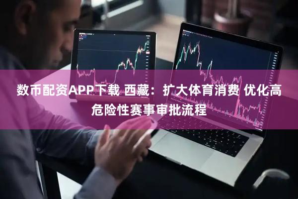 数币配资APP下载 西藏：扩大体育消费 优化高危险性赛事审批流程