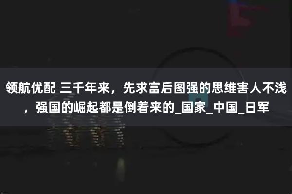 领航优配 三千年来，先求富后图强的思维害人不浅，强国的崛起都是倒着来的_国家_中国_日军
