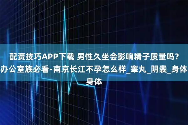 配资技巧APP下载 男性久坐会影响精子质量吗？办公室族必看-南京长江不孕怎么样_睾丸_阴囊_身体