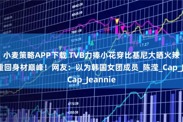 小麦策略APP下载 TVB力捧小花穿比基尼大晒火辣身材！重回身材巅峰！网友：以为韩国女团成员_陈滢_Cap_Jeannie