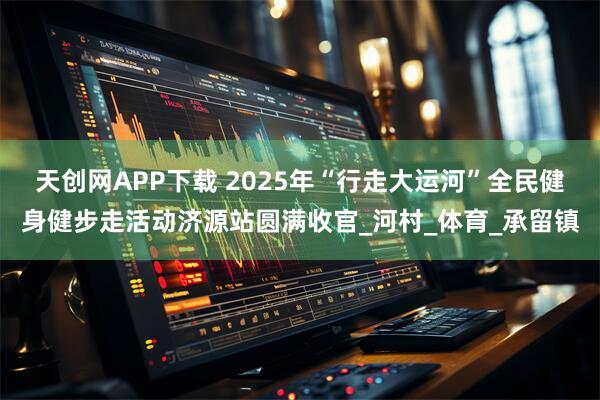 天创网APP下载 2025年“行走大运河”全民健身健步走活动济源站圆满收官_河村_体育_承留镇