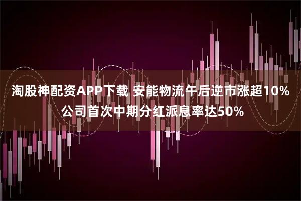 淘股神配资APP下载 安能物流午后逆市涨超10% 公司首次中期分红派息率达50%