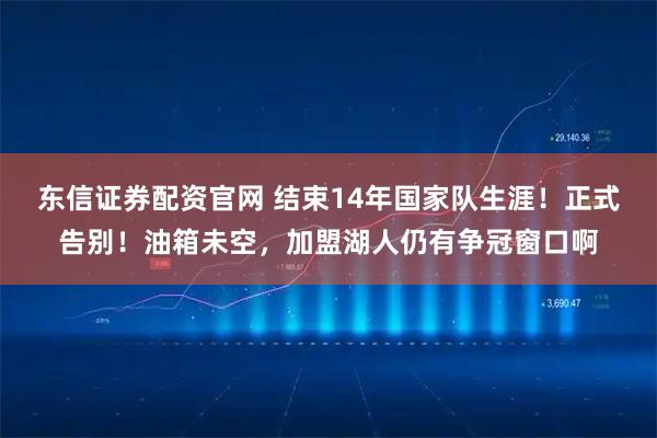 东信证券配资官网 结束14年国家队生涯！正式告别！油箱未空，加盟湖人仍有争冠窗口啊