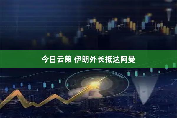 今日云策 伊朗外长抵达阿曼